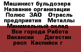 Машинист бульдозера › Название организации ­ Полюс, ЗАО › Отрасль предприятия ­ Металлы › Минимальный оклад ­ 1 - Все города Работа » Вакансии   . Дагестан респ.,Каспийск г.